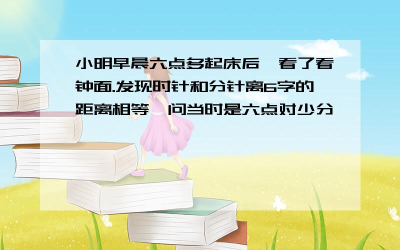 小明早晨六点多起床后,看了看钟面.发现时针和分针离6字的距离相等,问当时是六点对少分