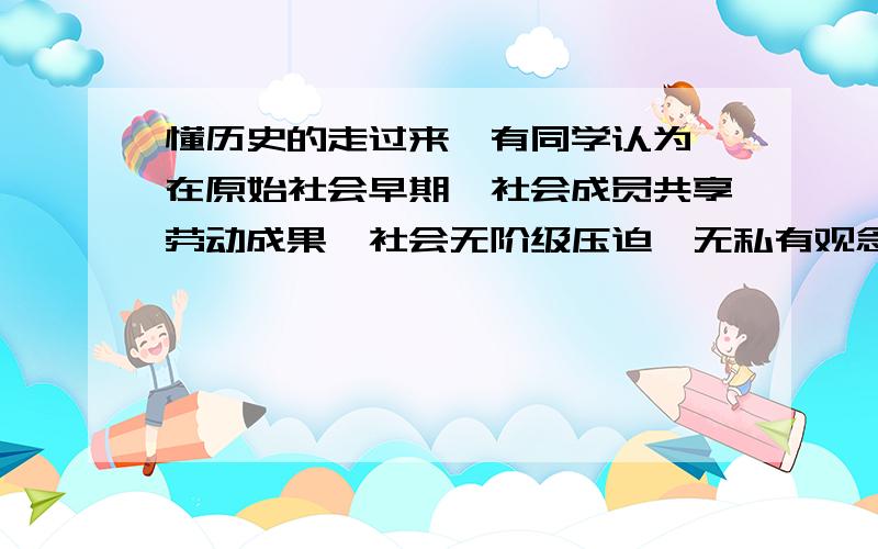 懂历史的走过来,有同学认为,在原始社会早期,社会成员共享劳动成果,社会无阶级压迫,无私有观念,是一种理想社会.你同意他的