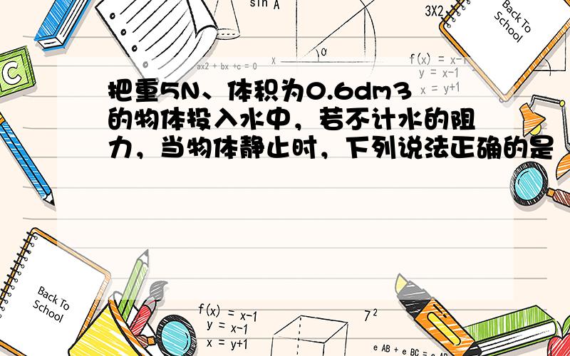 把重5N、体积为0.6dm3的物体投入水中，若不计水的阻力，当物体静止时，下列说法正确的是（　　）