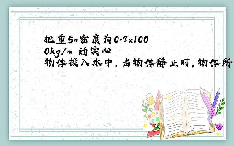 把重5n密度为0.9×1000kg/m³的实心物体投入水中,当物体静止时,物体所受的浮力是 n