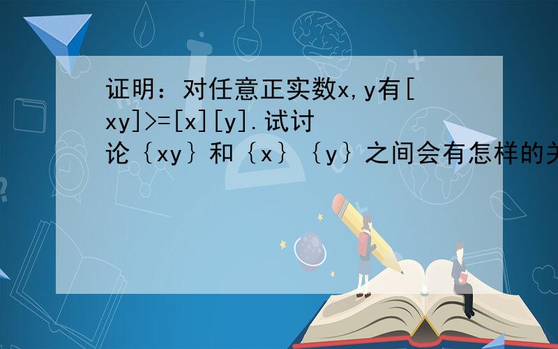 证明：对任意正实数x,y有[xy]>=[x][y].试讨论｛xy｝和｛x｝｛y｝之间会有怎样的关系?