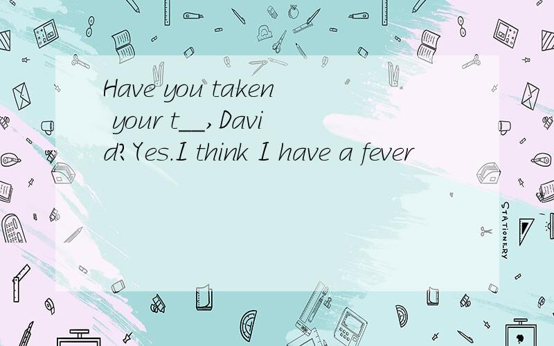 Have you taken your t__,David?Yes.I think I have a fever