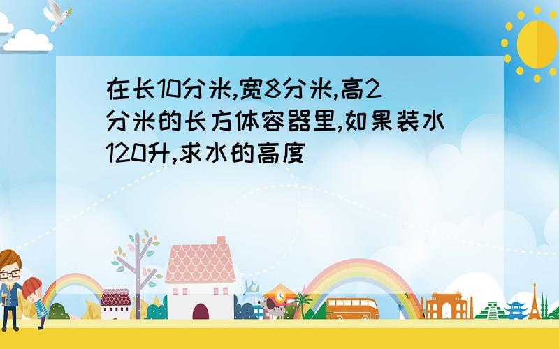 在长10分米,宽8分米,高2分米的长方体容器里,如果装水120升,求水的高度