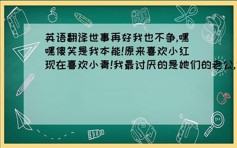 英语翻译世事再好我也不争,嘿嘿傻笑是我本能!原来喜欢小红现在喜欢小青!我最讨厌的是她们的老公,但愿看官快些猛醒,一起摇头