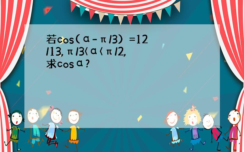 若cos(α-π/3）=12/13,π/3〈α〈π/2,求cosα?