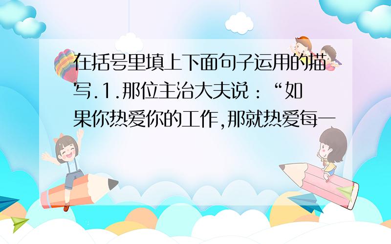 在括号里填上下面句子运用的描写.1.那位主治大夫说：“如果你热爱你的工作,那就热爱每一