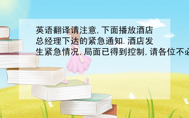 英语翻译请注意,下面播放酒店总经理下达的紧急通知.酒店发生紧急情况,局面已得到控制,请各位不必惊慌.为了安全起见,请您听