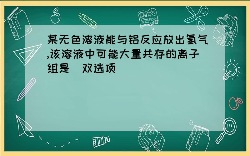 某无色溶液能与铝反应放出氢气,该溶液中可能大量共存的离子组是（双选项）