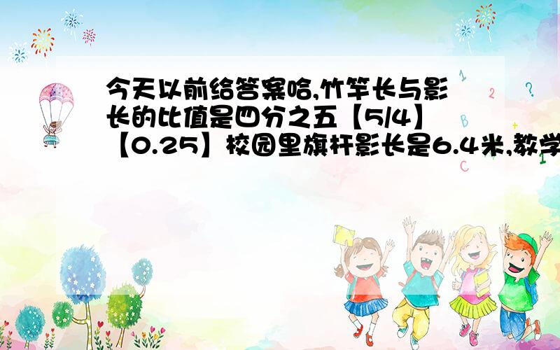 今天以前给答案哈,竹竿长与影长的比值是四分之五【5/4】【0.25】校园里旗杆影长是6.4米,教学楼的影长时9.6米,分