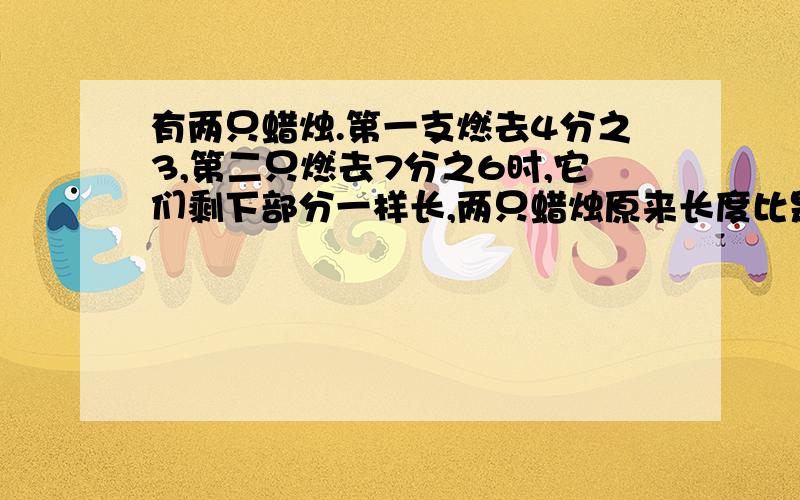 有两只蜡烛.第一支燃去4分之3,第二只燃去7分之6时,它们剩下部分一样长,两只蜡烛原来长度比是