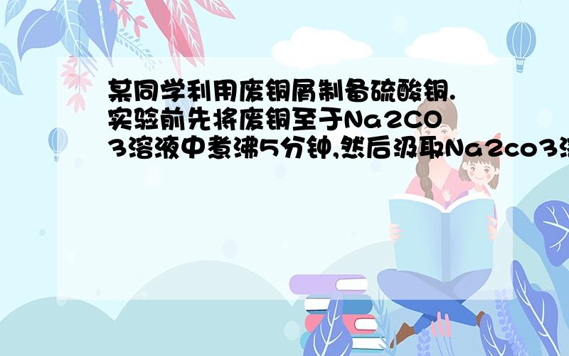 某同学利用废铜屑制备硫酸铜.实验前先将废铜至于Na2CO3溶液中煮沸5分钟,然后汲取Na2co3溶液,再用蒸馏水