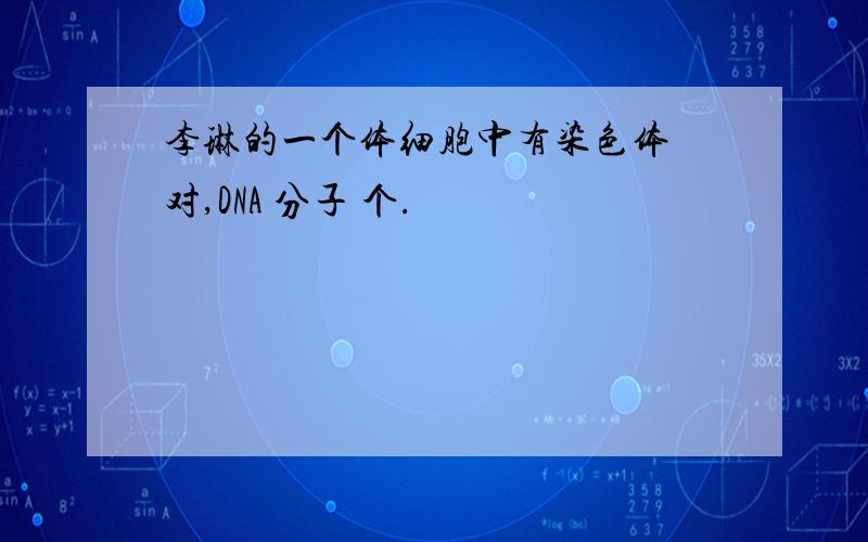 李琳的一个体细胞中有染色体 对,DNA 分子 个.