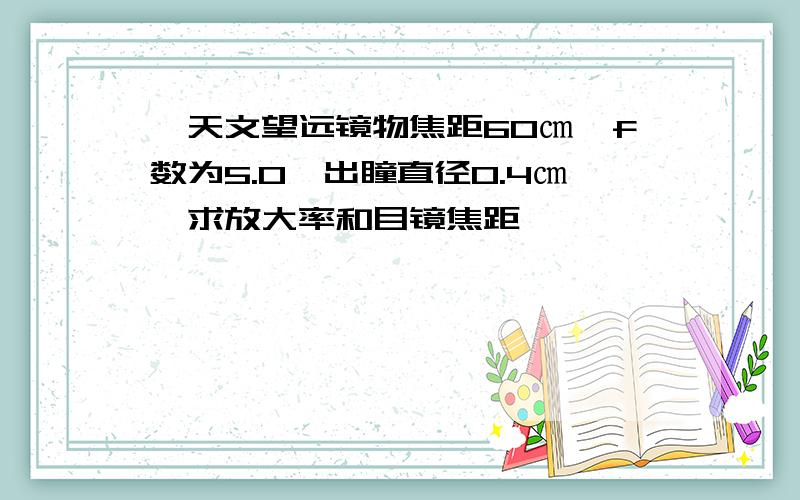 一天文望远镜物焦距60㎝,f数为5.0,出瞳直径0.4㎝,求放大率和目镜焦距