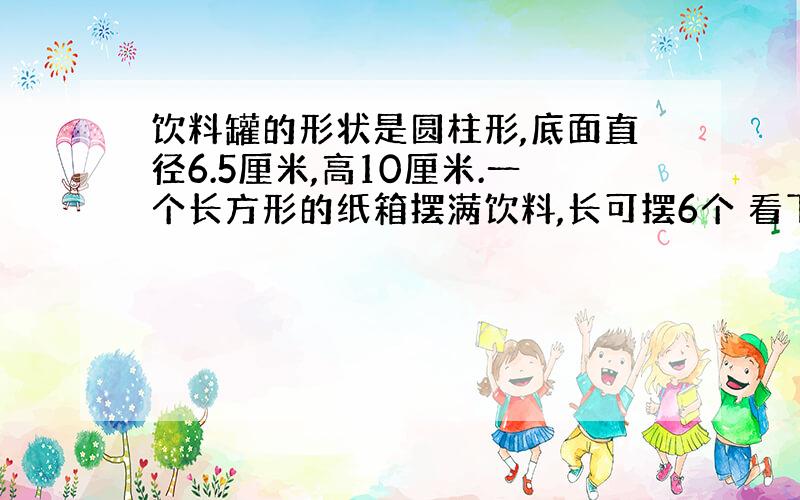 饮料罐的形状是圆柱形,底面直径6.5厘米,高10厘米.一个长方形的纸箱摆满饮料,长可摆6个 看下面