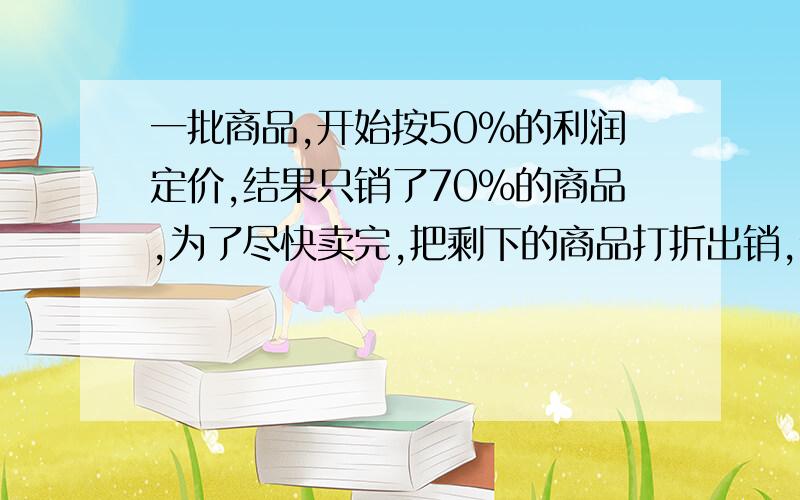 一批商品,开始按50%的利润定价,结果只销了70%的商品,为了尽快卖完,把剩下的商品打折出销,全部商品的实际利润为41%