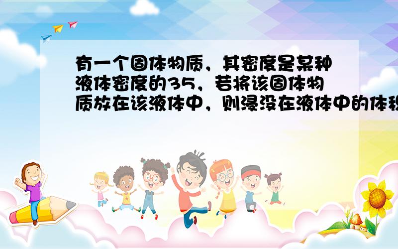 有一个固体物质，其密度是某种液体密度的35，若将该固体物质放在该液体中，则浸没在液体中的体积与露出液面的体积之比是（