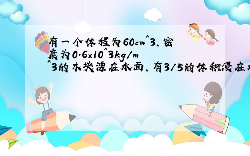 有一个体程为60cm^3,密度为0.6×10^3kg/m^3的木块漂在水面,有3/5的体积浸在水中