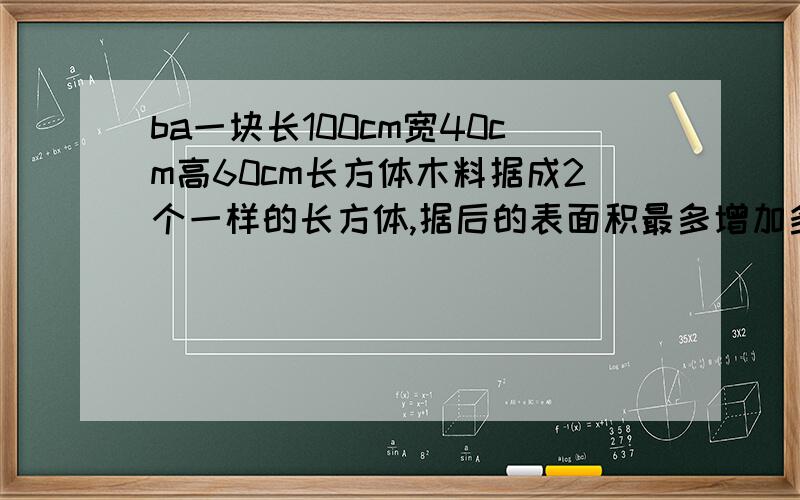 ba一块长100cm宽40cm高60cm长方体木料据成2个一样的长方体,据后的表面积最多增加多少平方厘米,最少