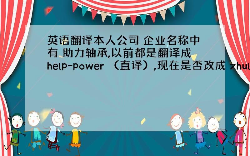 英语翻译本人公司 企业名称中有 助力轴承,以前都是翻译成help-power （直译）,现在是否改成 zhuli 汉语拼