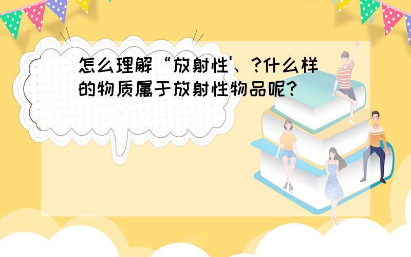 怎么理解“放射性'、?什么样的物质属于放射性物品呢?