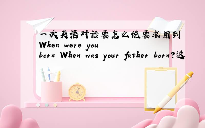 一次英语对话要怎么说要求用到When were you born When was your father born?这