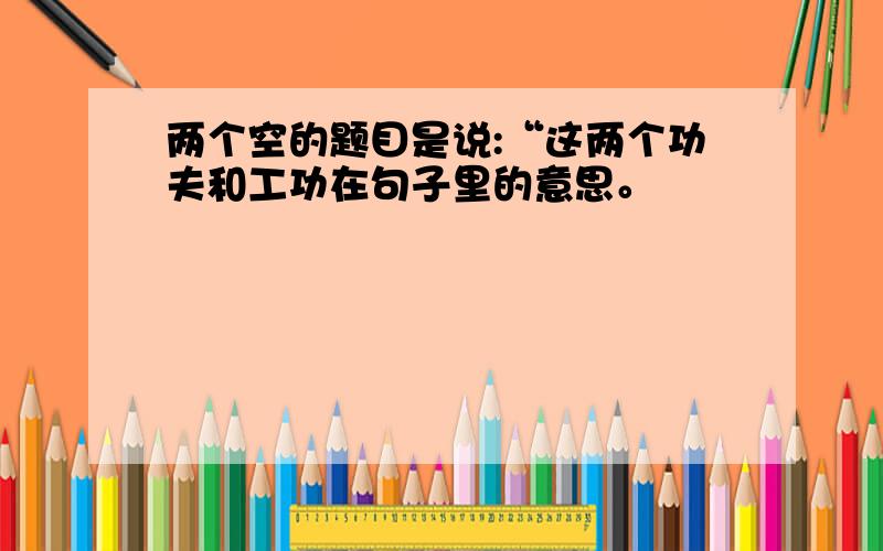 两个空的题目是说:“这两个功夫和工功在句子里的意思。