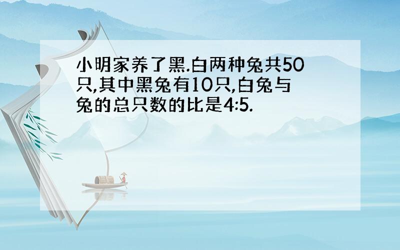 小明家养了黑.白两种兔共50只,其中黑兔有10只,白兔与兔的总只数的比是4:5.