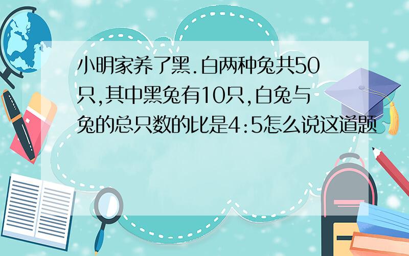 小明家养了黑.白两种兔共50只,其中黑兔有10只,白兔与兔的总只数的比是4:5怎么说这道题