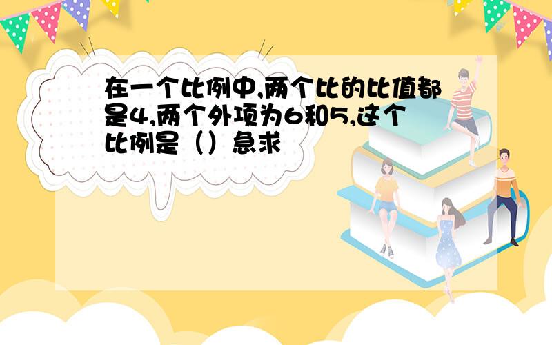 在一个比例中,两个比的比值都是4,两个外项为6和5,这个比例是（）急求