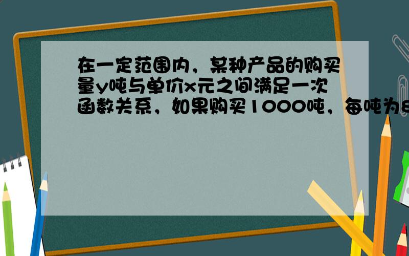 在一定范围内，某种产品的购买量y吨与单价x元之间满足一次函数关系，如果购买1000吨，每吨为800元，购买2000吨，每