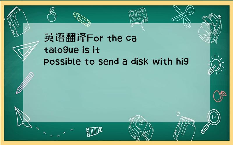 英语翻译For the catalogue is it possible to send a disk with hig