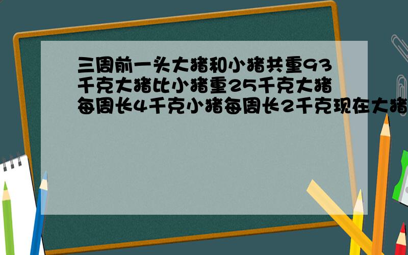 三周前一头大猪和小猪共重93千克大猪比小猪重25千克大猪每周长4千克小猪每周长2千克现在大猪和小猪各重几千克?