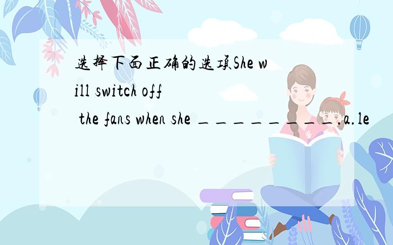 选择下面正确的选项She will switch off the fans when she ________.a.le