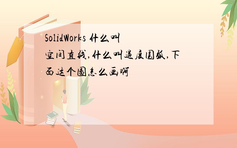 SolidWorks 什么叫空间直线,什么叫过度圆弧,下面这个图怎么画啊