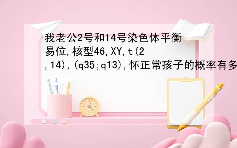 我老公2号和14号染色体平衡易位,核型46,XY,t(2,14),(q35;q13),怀正常孩子的概率有多少?