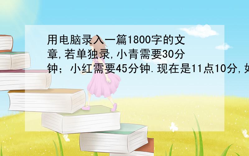 用电脑录入一篇1800字的文章,若单独录,小青需要30分钟；小红需要45分钟.现在是11点10分,如果小青和小红合作,能