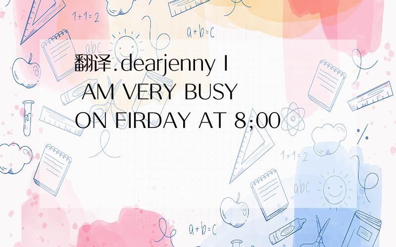 翻译.dearjenny I AM VERY BUSY ON FIRDAY AT 8;00