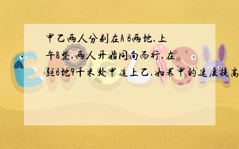 甲乙两人分别在A B两地,上午8整,两人开始同向而行,在距B地9千米处甲追上乙,如果甲的速度提高1倍或甲提