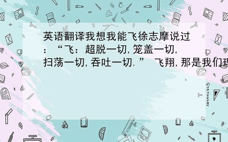 英语翻译我想我能飞徐志摩说过：“飞：超脱一切,笼盖一切,扫荡一切,吞吐一切.” 飞翔,那是我们理想的极度,是我们想象的尽