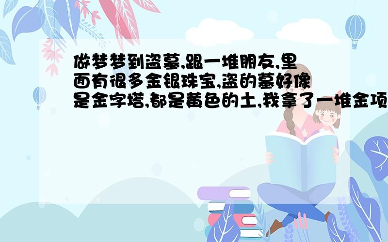 做梦梦到盗墓,跟一堆朋友,里面有很多金银珠宝,盗的墓好像是金字塔,都是黄色的土,我拿了一堆金项链,还梦到里面有烟,也拿了