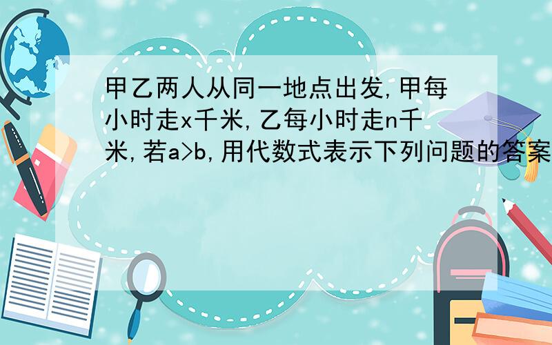 甲乙两人从同一地点出发,甲每小时走x千米,乙每小时走n千米,若a>b,用代数式表示下列问题的答案