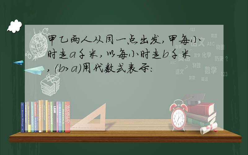 甲乙两人从同一点出发,甲每小时走a千米,以每小时走b千米,（b>a）用代数式表示：