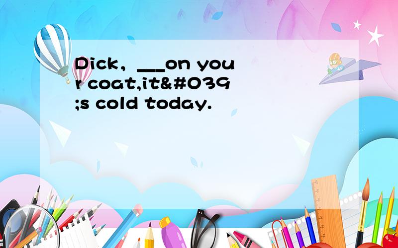 Dick，___on your coat,it's cold today.