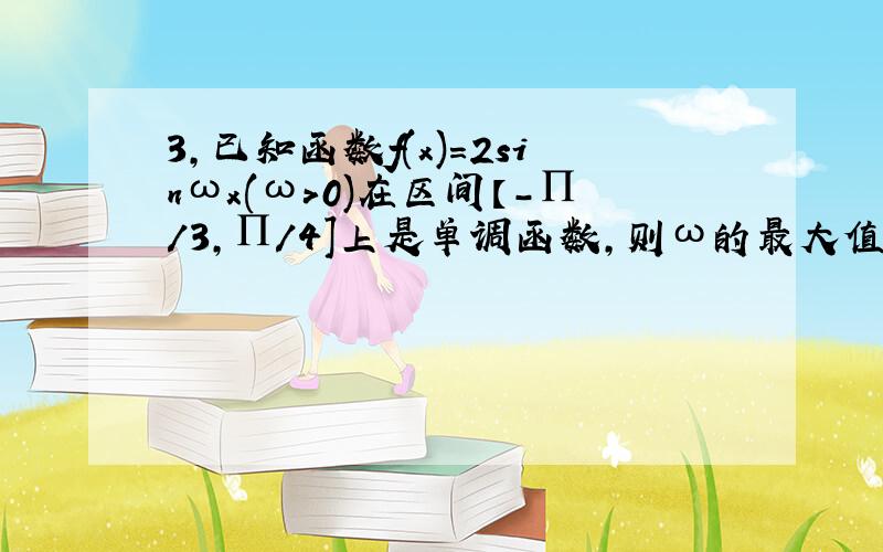 3,已知函数f(x)=2sinωx(ω>0)在区间【-∏/3,∏/4]上是单调函数,则ω的最大值是?