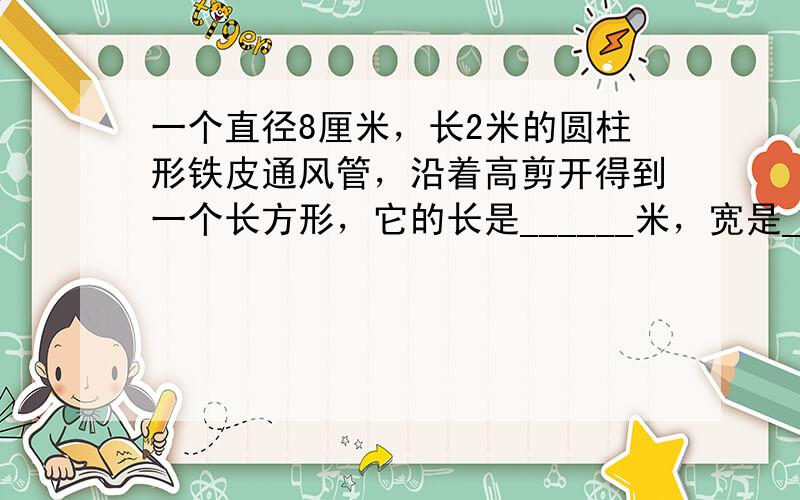 一个直径8厘米，长2米的圆柱形铁皮通风管，沿着高剪开得到一个长方形，它的长是______米，宽是______米．