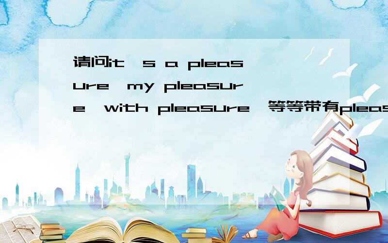 请问it's a pleasure,my pleasure,with pleasure…等等带有pleasure的词组是