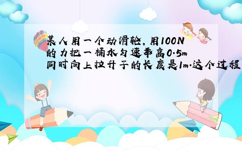 某人用一个动滑轮,用100N的力把一桶水匀速举高0.5m同时向上拉升子的长度是1m.这个过程中人做了都少功咋