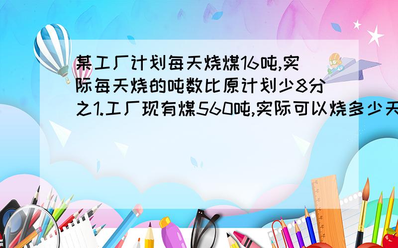 某工厂计划每天烧煤16吨,实际每天烧的吨数比原计划少8分之1.工厂现有煤560吨,实际可以烧多少天?