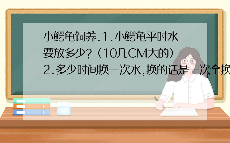 小鳄龟饲养.1.小鳄龟平时水要放多少?（10几CM大的）2.多少时间换一次水,换的话是一次全换完还是换一部分?3.每天都