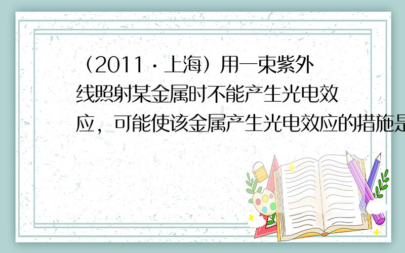 （2011•上海）用一束紫外线照射某金属时不能产生光电效应，可能使该金属产生光电效应的措施是（　　）